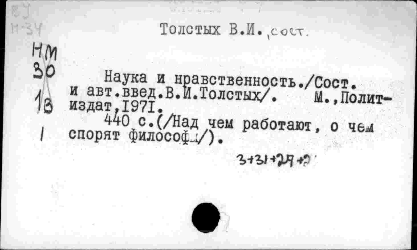 ﻿Толстых В.И. (со(1т.
Нм
ЬО Наука и нравственность./Сост.
I и авт.введ.В.И.Толстых/.	М.,Полит-
издат.1971. А
440 с.(/Над чем работают, о чем | спорят философа/).